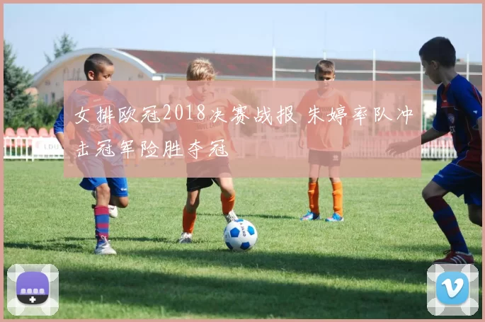 女排欧冠2018决赛战报 朱婷率队冲击冠军险胜夺冠