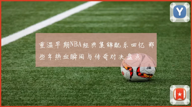 重温早期NBA经典集锦配乐回忆 那些年热血瞬间与传奇对决盘点