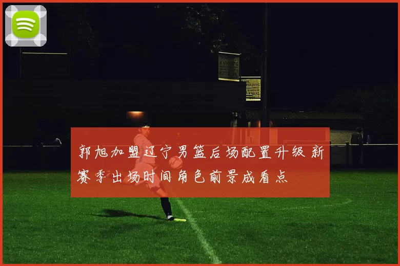 郭旭加盟辽宁男篮后场配置升级 新赛季出场时间角色前景成看点