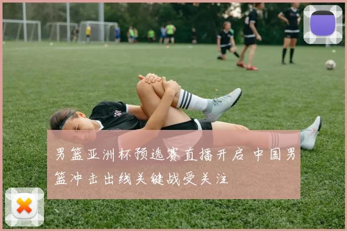 男篮亚洲杯预选赛直播开启 中国男篮冲击出线关键战受关注