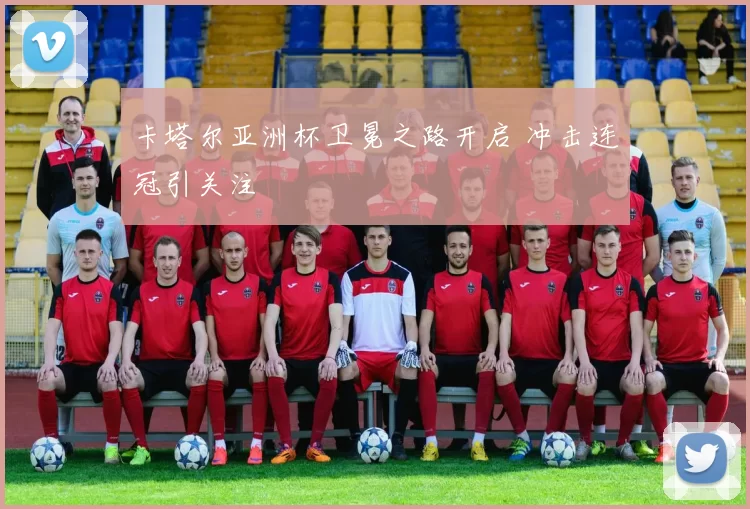 卡塔尔亚洲杯卫冕之路开启 冲击连冠引关注