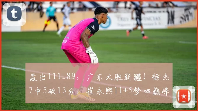 轰出111_89，广东大胜新疆！徐杰7中5砍13分，崔永熙11+5梦回巅峰