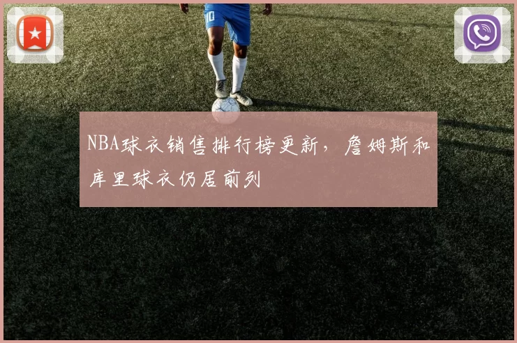 NBA球衣销售排行榜更新，詹姆斯和库里球衣仍居前列
