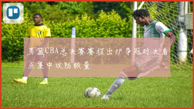 男篮CBA总决赛赛程出炉争冠对决看点集中攻防较量