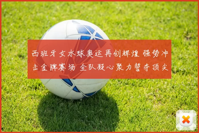 西班牙女水球奥运再创辉煌 强势冲击金牌赛场 全队凝心聚力誓夺顶尖