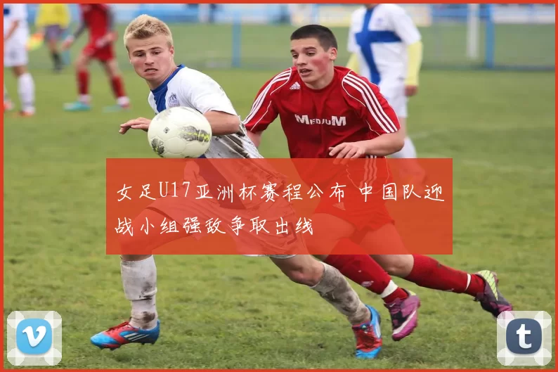 女足U17亚洲杯赛程公布 中国队迎战小组强敌争取出线