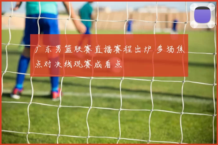 广东男篮联赛直播赛程出炉 多场焦点对决线观赛成看点