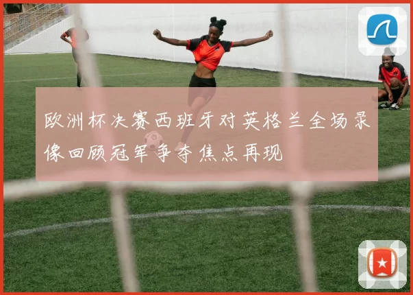 欧洲杯决赛西班牙对英格兰全场录像回顾冠军争夺焦点再现