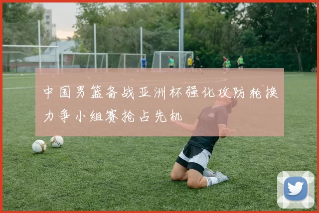 中国男篮备战亚洲杯强化攻防轮换力争小组赛抢占先机