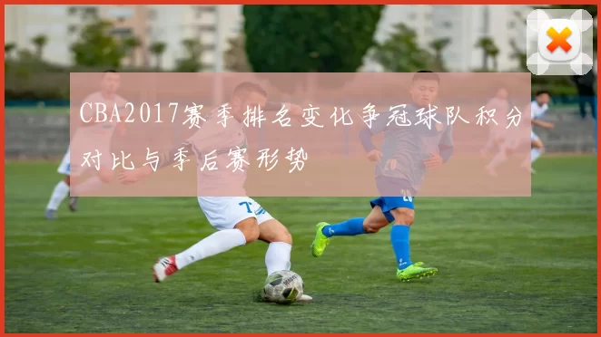 CBA2017赛季排名变化争冠球队积分对比与季后赛形势