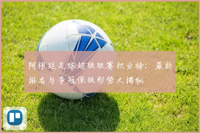 阿根廷足球超级联赛积分榜：最新排名与争冠保级形势大揭秘