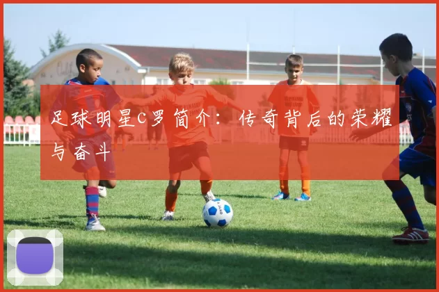 足球明星c罗简介：传奇背后的荣耀与奋斗