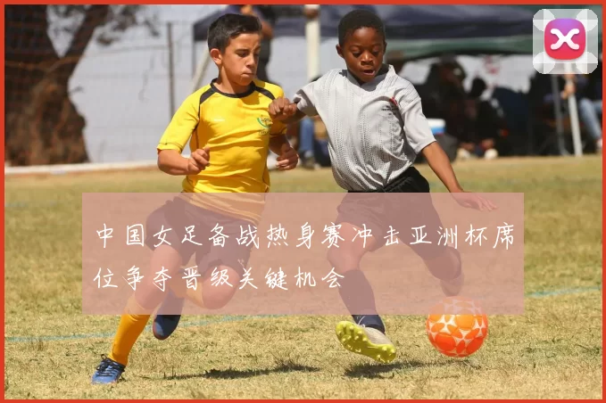 中国女足备战热身赛冲击亚洲杯席位争夺晋级关键机会
