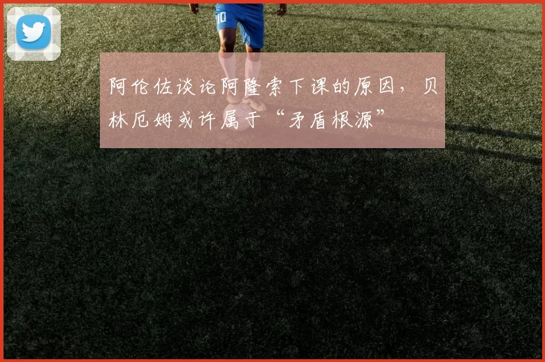 阿伦佐谈论阿隆索下课的原因，贝林厄姆或许属于“矛盾根源”