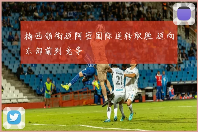 梅西领衔迈阿密国际逆转取胜 迈向东部前列竞争