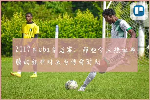 2017年cba季后赛：那些令人热血沸腾的经典对决与传奇时刻