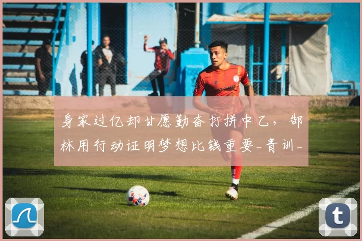 身家过亿却甘愿勤奋打拼中乙，郜林用行动证明梦想比钱重要_青训_工作_恒大