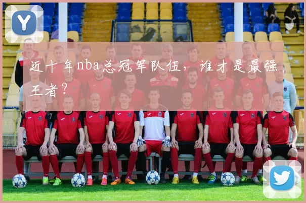 近十年nba总冠军队伍，谁才是最强王者？