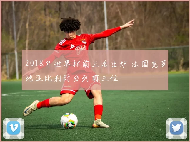 2018年世界杯前三名出炉 法国克罗地亚比利时分列前三位