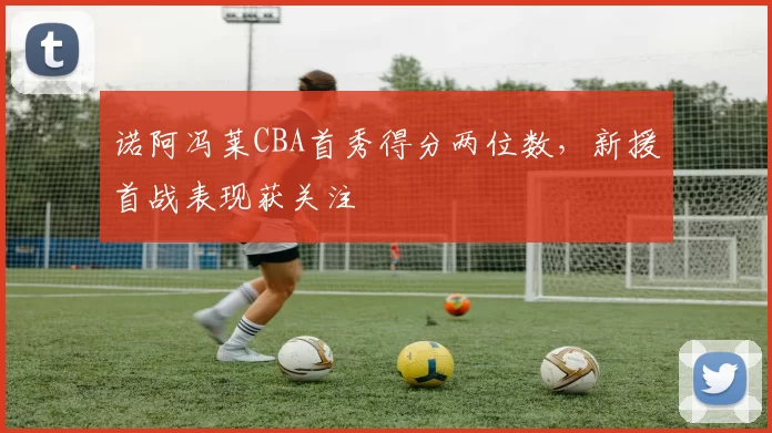 诺阿冯莱CBA首秀得分两位数，新援首战表现获关注