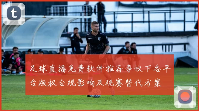 足球直播免费软件推荐争议下各平台版权合规影响及观赛替代方案