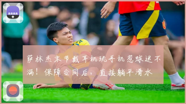 萨林杰末节戴耳机玩手机惹球迷不满！保障合同后，直接躺平滑水