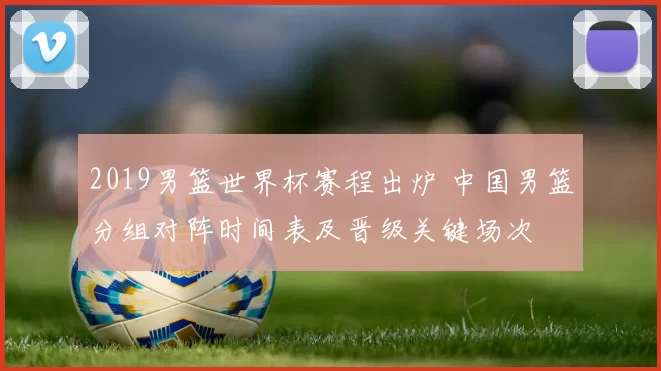 2019男篮世界杯赛程出炉 中国男篮分组对阵时间表及晋级关键场次