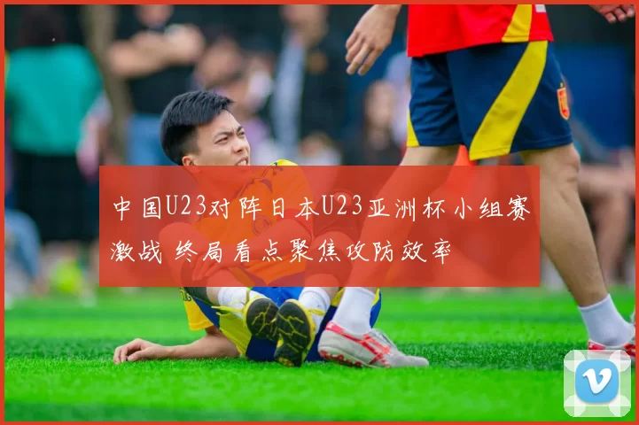 中国U23对阵日本U23亚洲杯小组赛激战 终局看点聚焦攻防效率