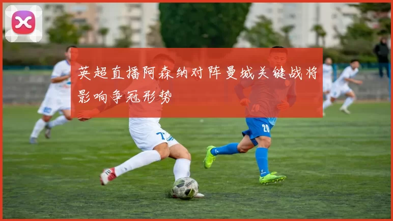 英超直播阿森纳对阵曼城关键战将影响争冠形势