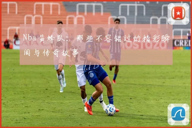 Nba黄蜂队：那些不容错过的精彩瞬间与传奇故事