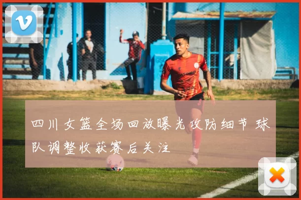 四川女篮全场回放曝光攻防细节 球队调整收获赛后关注