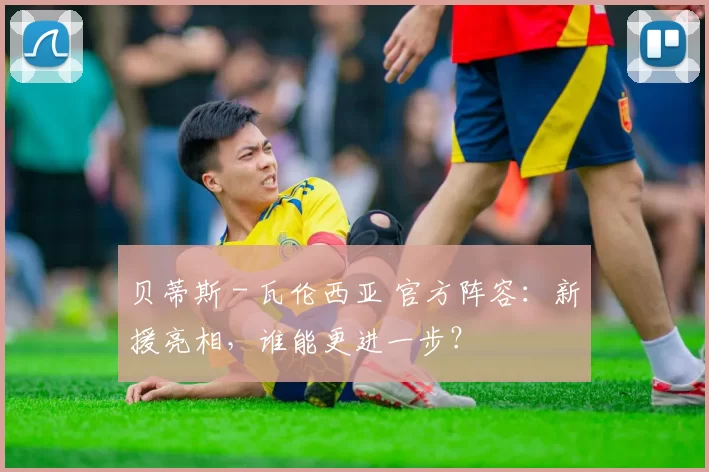 贝蒂斯 - 瓦伦西亚 官方阵容:新援亮相,谁能更进一步?