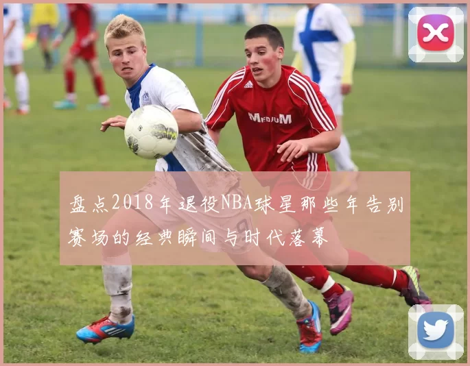 盘点2018年退役NBA球星那些年告别赛场的经典瞬间与时代落幕