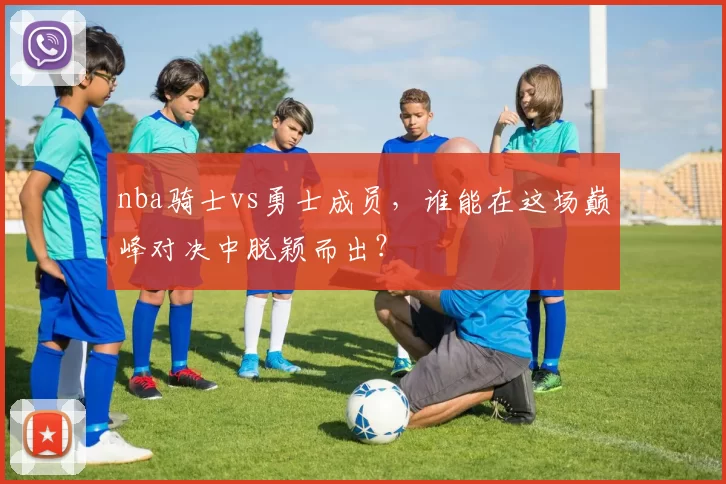 nba骑士vs勇士成员，谁能在这场巅峰对决中脱颖而出？