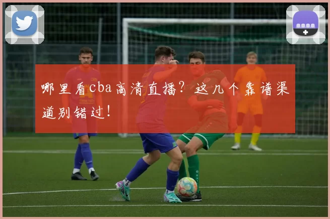 哪里看cba高清直播？这几个靠谱渠道别错过！