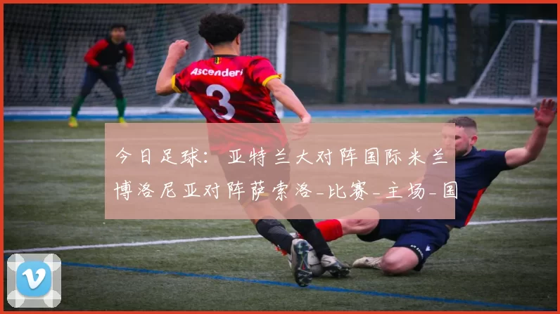 今日足球：亚特兰大对阵国际米兰博洛尼亚对阵萨索洛_比赛_主场_国米