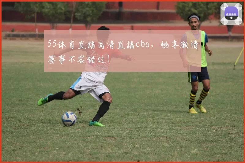 55体育直播高清直播cba,畅享激情赛事不容错过!