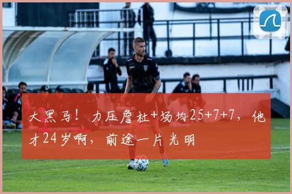 大黑马！力压詹杜+场均25+7+7，他才24岁啊，前途一片光明