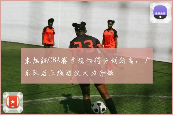 朱旭航CBA赛季场均得分创新高，广东队后卫线进攻火力升级