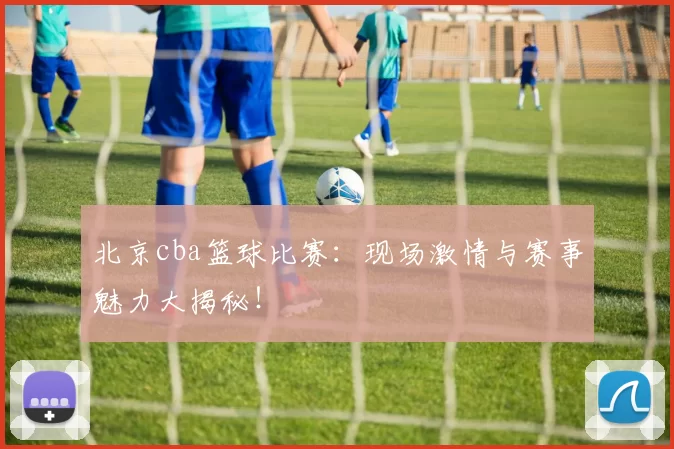 北京cba篮球比赛：现场激情与赛事魅力大揭秘！