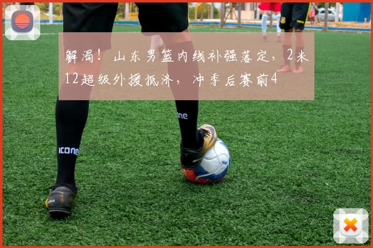 解渴！山东男篮内线补强落定，2米12超级外援抵济，冲季后赛前4