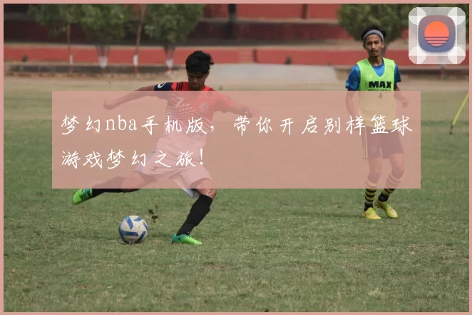 梦幻nba手机版，带你开启别样篮球游戏梦幻之旅！