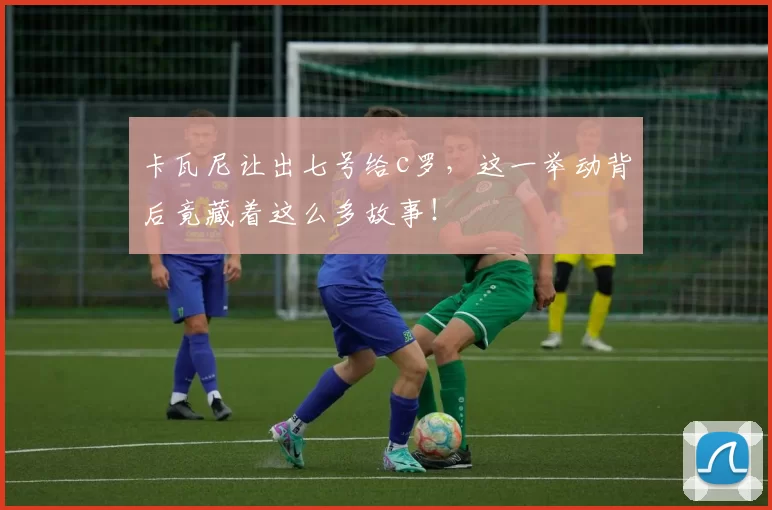 卡瓦尼让出七号给c罗，这一举动背后竟藏着这么多故事！