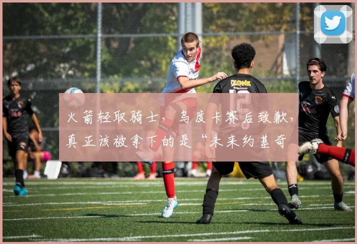 火箭轻取骑士，乌度卡赛后致歉，真正该被拿下的是“未来约基奇