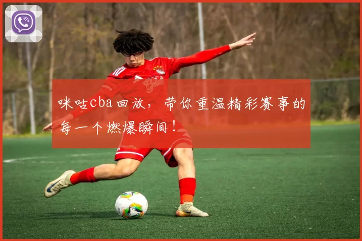 咪咕cba回放，带你重温精彩赛事的每一个燃爆瞬间！