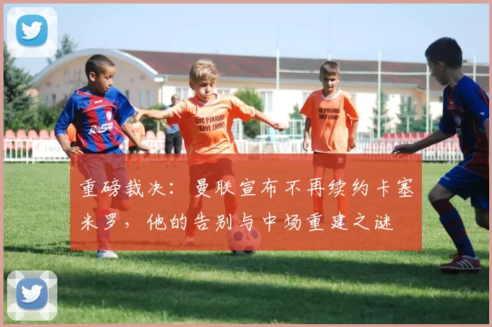 重磅裁决：曼联宣布不再续约卡塞米罗，他的告别与中场重建之谜