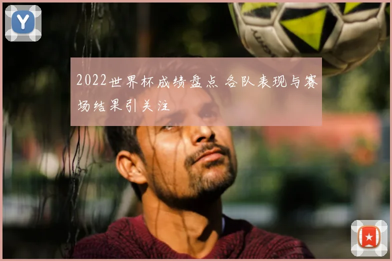 2022世界杯成绩盘点 各队表现与赛场结果引关注