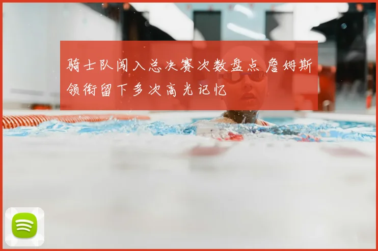 骑士队闯入总决赛次数盘点 詹姆斯领衔留下多次高光记忆