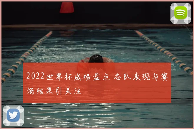 2022世界杯成绩盘点 各队表现与赛场结果引关注