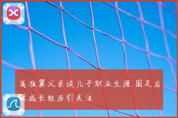 高准翼父亲谈儿子职业生涯 国足后卫成长经历引关注